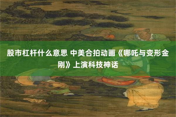 股市杠杆什么意思 中美合拍动画《哪吒与变形金刚》上演科技神话