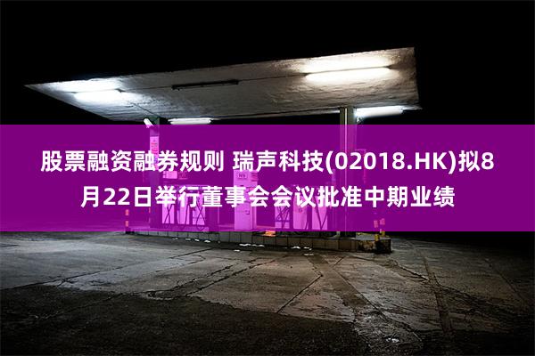 股票融资融券规则 瑞声科技(02018.HK)拟8月22日举行董事会会议批准中期业绩