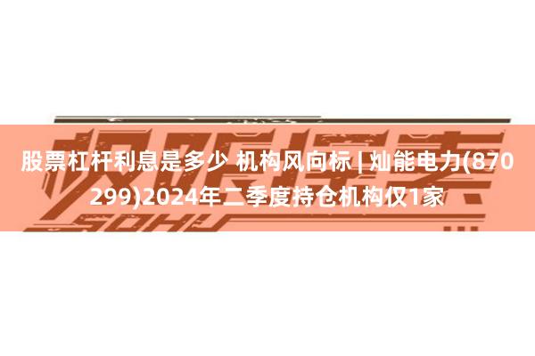 股票杠杆利息是多少 机构风向标 | 灿能电力(870299)2024年二季度持仓机构仅1家