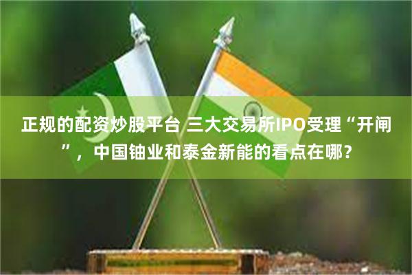 正规的配资炒股平台 三大交易所IPO受理“开闸”，中国铀业和泰金新能的看点在哪？