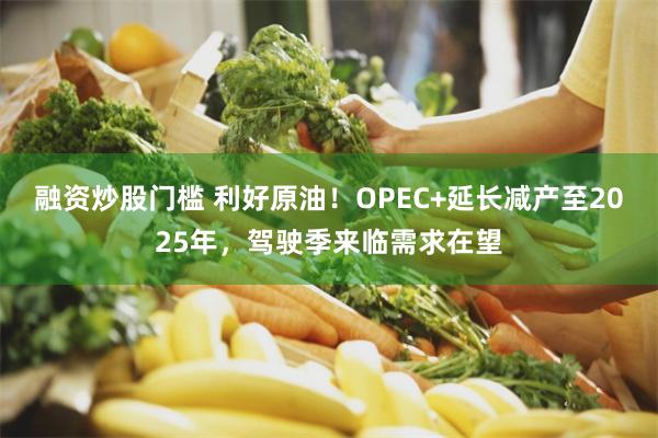 融资炒股门槛 利好原油！OPEC+延长减产至2025年，驾驶季来临需求在望