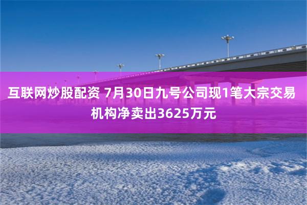 互联网炒股配资 7月30日九号公司现1笔大宗交易 机构净卖出3625万元