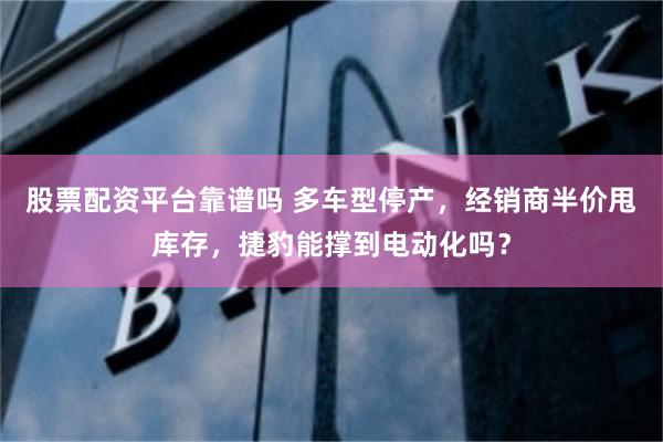 股票配资平台靠谱吗 多车型停产，经销商半价甩库存，捷豹能撑到电动化吗？