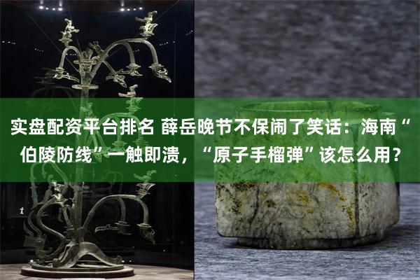 实盘配资平台排名 薛岳晚节不保闹了笑话：海南“伯陵防线”一触即溃，“原子手榴弹”该怎么用？