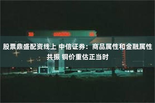 股票鼎盛配资线上 中信证券：商品属性和金融属性共振 铜价重估正当时