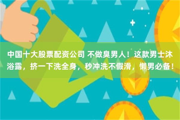 中国十大股票配资公司 不做臭男人！这款男士沐浴露，挤一下洗全身，秒冲洗不假滑，懒男必备！