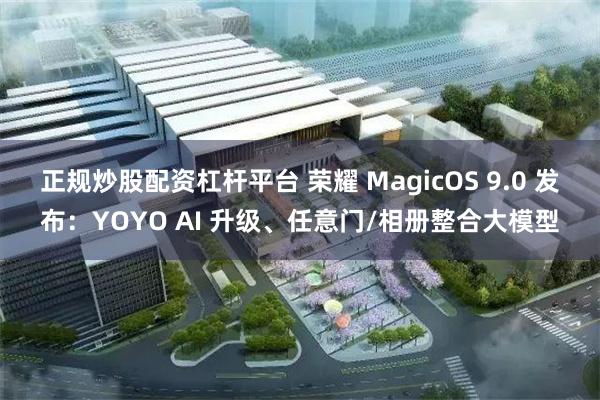 正规炒股配资杠杆平台 荣耀 MagicOS 9.0 发布：YOYO AI 升级、任意门/相册整合大模型