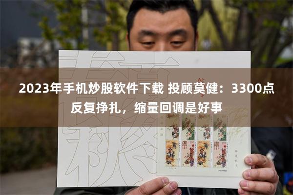 2023年手机炒股软件下载 投顾莫健：3300点反复挣扎，缩量回调是好事