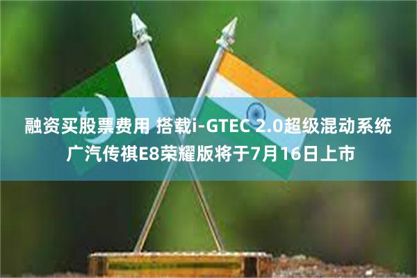 融资买股票费用 搭载i-GTEC 2.0超级混动系统 广汽传祺E8荣耀版将于7月16日上市