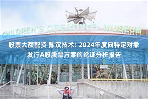 股票大额配资 鼎汉技术: 2024年度向特定对象发行A股股票方案的论证分析报告