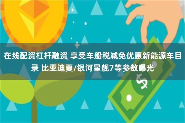 在线配资杠杆融资 享受车船税减免优惠新能源车目录 比亚迪夏/银河星舰7等参数曝光