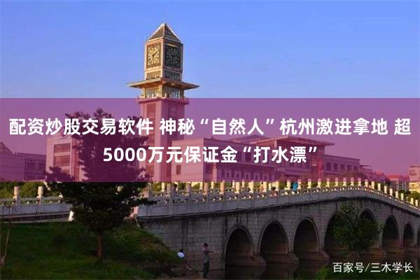 配资炒股交易软件 神秘“自然人”杭州激进拿地 超5000万元保证金“打水漂”