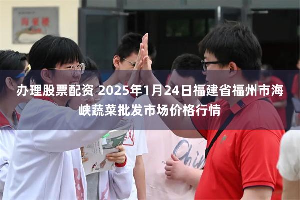 办理股票配资 2025年1月24日福建省福州市海峡蔬菜批发市场价格行情