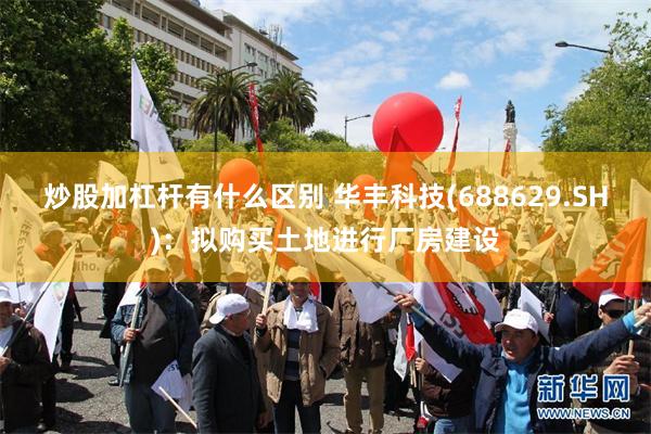 炒股加杠杆有什么区别 华丰科技(688629.SH)：拟购买土地进行厂房建设