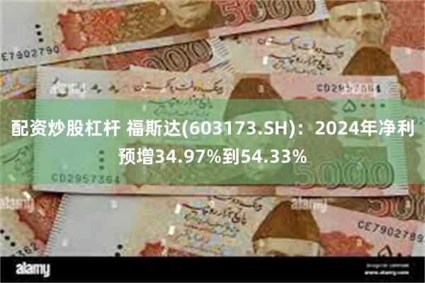 配资炒股杠杆 福斯达(603173.SH)：2024年净利预增34.97%到54.33%