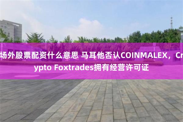 场外股票配资什么意思 马耳他否认COINMALEX，Crypto Foxtrades拥有经营许可证