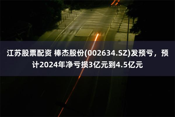 江苏股票配资 棒杰股份(002634.SZ)发预亏，预计2024年净亏损3亿元到4.5亿元